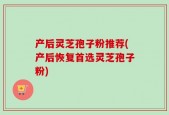 产后灵芝孢子粉推荐(产后恢复首选灵芝孢子粉)