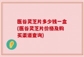 医谷灵芝片多少钱一盒(医谷灵芝片价格及购买渠道查询)