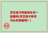 灵芝孢子粉能和补药一起服吗(灵芝孢子粉可与补药同服吗？)