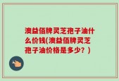 澳益佰牌灵芝孢子油什么价钱(澳益佰牌灵芝孢子油价格是多少？)