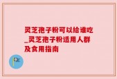 灵芝孢子粉可以给谁吃_灵芝孢子粉适用人群及食用指南
