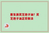 惠生源灵芝孢子油？灵芝孢子油正宗做法
