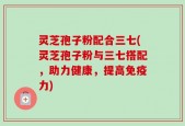 灵芝孢子粉配合三七(灵芝孢子粉与三七搭配，助力健康，提高免疫力)