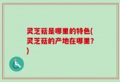 灵芝菇是哪里的特色(灵芝菇的产地在哪里？)