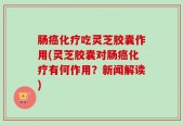 肠癌化疗吃灵芝胶囊作用(灵芝胶囊对肠癌化疗有何作用？新闻解读)