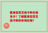 医用型灵芝孢子粉价格多少？了解医用型灵芝孢子粉的市场价格？