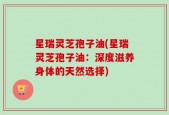 星瑞灵芝孢子油(星瑞灵芝孢子油：深度滋养身体的天然选择)
