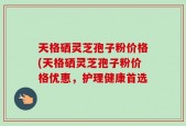天格硒灵芝孢子粉价格(天格硒灵芝孢子粉价格优惠，护理健康首选