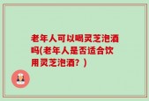 老年人可以喝灵芝泡酒吗(老年人是否适合饮用灵芝泡酒？)