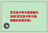 灵芝孢子粉与葡萄糖约功效(灵芝孢子粉与葡萄糖的协同作用)