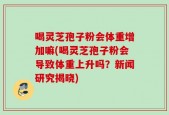 喝灵芝孢子粉会体重增加嘛(喝灵芝孢子粉会导致体重上升吗？新闻研究揭晓)