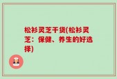 松衫灵芝干货(松衫灵芝：保健、养生的好选择)