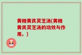 黄精黄芪灵芝汤(黄精黄芪灵芝汤的功效与作用。)