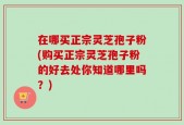 在哪买正宗灵芝孢子粉(购买正宗灵芝孢子粉的好去处你知道哪里吗？)