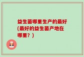 益生菌哪里生产的最好(最好的益生菌产地在哪里？)