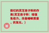 很烂的灵芝孢子粉的作用(灵芝孢子粉：增强免疫力，改善睡眠质量，抗氧化。)