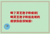 喝了灵芝孢子粉症状(喝灵芝孢子粉后出现的症状你应该知道！