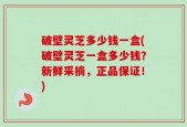 破壁灵芝多少钱一盒(破壁灵芝一盒多少钱？新鲜采摘，正品保证！)