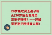 20岁能吃灵芝孢子粉么(20岁适合食用灵芝孢子粉吗？——详解灵芝孢子粉适宜人群)