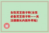 女性灵芝孢子粉(女性必备灵芝孢子粉——关注健康从内而外开始)