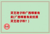 灵芝孢子粉广西哪里有卖(广西哪里有卖优质灵芝孢子粉？)