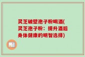 灵芝破壁孢子粉喝酒(灵芝孢子粉：提升酒后身体健康的明智选择)