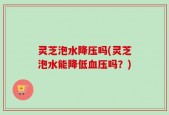 灵芝泡水降压吗(灵芝泡水能降低血压吗？)