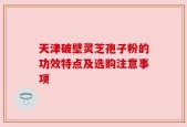 天津破壁灵芝孢子粉的功效特点及选购注意事项
