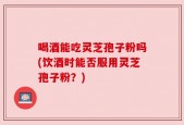 喝酒能吃灵芝孢子粉吗(饮酒时能否服用灵芝孢子粉？)