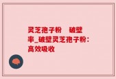 灵芝孢子粉   破壁率_破壁灵芝孢子粉：高效吸收