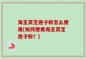 海王灵芝孢子粉怎么使用(如何使用海王灵芝孢子粉？)