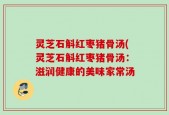 灵芝石斛红枣猪骨汤(灵芝石斛红枣猪骨汤：滋润健康的美味家常汤