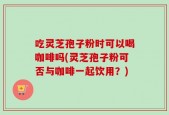 吃灵芝孢子粉时可以喝咖啡吗(灵芝孢子粉可否与咖啡一起饮用？)