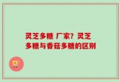 灵芝多糖 厂家？灵芝多糖与香菇多糖的区别