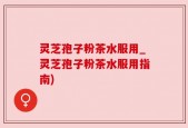 灵芝孢子粉茶水服用_灵芝孢子粉茶水服用指南)