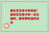 重庆灵芝孢子粉供应？瑞草灵芝孢子粉一百元福利，都有哪些福利活动