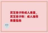 灵芝孢子粉成人用量_灵芝孢子粉：成人推荐用量指南
