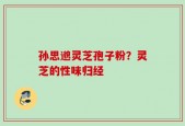 孙思邈灵芝孢子粉？灵芝的性味归经