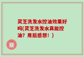 灵芝洗发水控油效果好吗(灵芝洗发水真能控油？用后感想！)