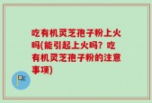 吃有机灵芝孢子粉上火吗(能引起上火吗？吃有机灵芝孢子粉的注意事项)