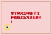 想了解灵芝种植(灵芝种植技术及方法全解析)