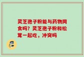 灵芝孢子粉能与药物同食吗？灵芝孢子粉和松茸一起吃，冲突吗