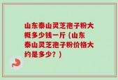 山东泰山灵芝孢子粉大概多少钱一斤 (山东泰山灵芝孢子粉价格大约是多少？)