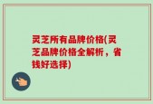 灵芝所有品牌价格(灵芝品牌价格全解析，省钱好选择)