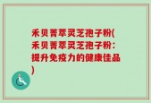 禾贝菁萃灵芝孢子粉(禾贝菁萃灵芝孢子粉：提升免疫力的健康佳品)