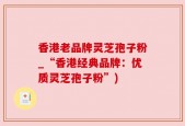 香港老品牌灵芝孢子粉_“香港经典品牌：优质灵芝孢子粉”)
