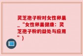 灵芝孢子粉对女性卵巢_“女性卵巢健康：灵芝孢子粉的益处与应用”)