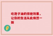 吃孢子油的惊艳效果，让你的生活从此焕然一新