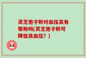 灵芝孢子粉对血压高有帮助吗(灵芝孢子粉可降低高血压？)