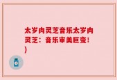 太岁肉灵芝音乐太岁肉灵芝：音乐审美巨变！)